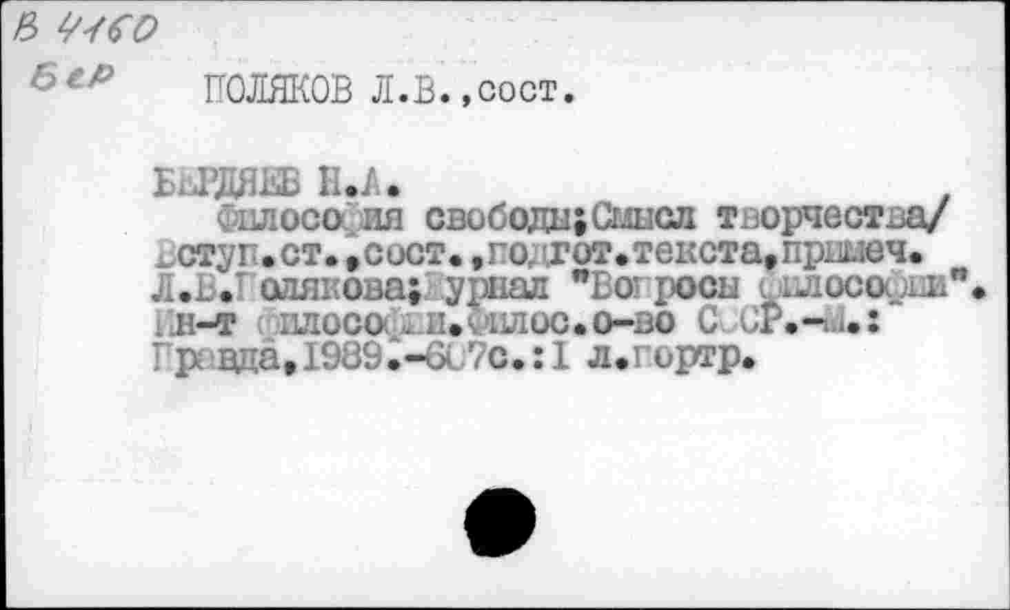 ﻿в ^со
6еР
ПОЛЯКОВ Л.В..СОСТ
Н.А.
Фвдосо ия свобода;Сыпал творчества/ £ ступ.ст. ,сост., годгот. текста, пршеч. Л.Ь.Г олякова; урнал "Во: росы . клосоош л-т илосо .. и. *вюс.о-во С
Правда, 1989.-бс7с.: 1 л.гортр.